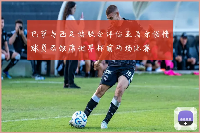 巴萨与西足协联合评估亚马尔伤情球员恐缺席世界杯前两场比赛