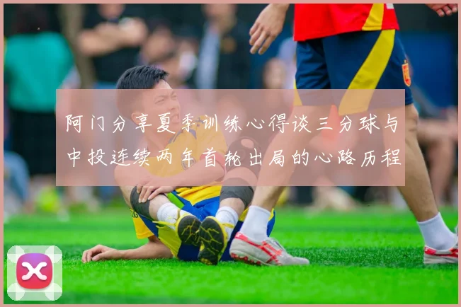 阿门分享夏季训练心得谈三分球与中投连续两年首轮出局的心路历程