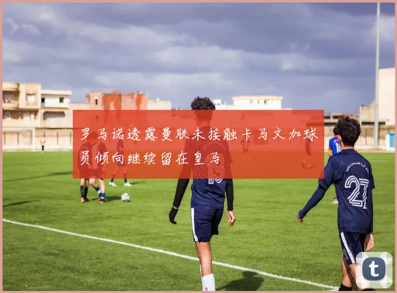 罗马诺透露曼联未接触卡马文加球员倾向继续留在皇马