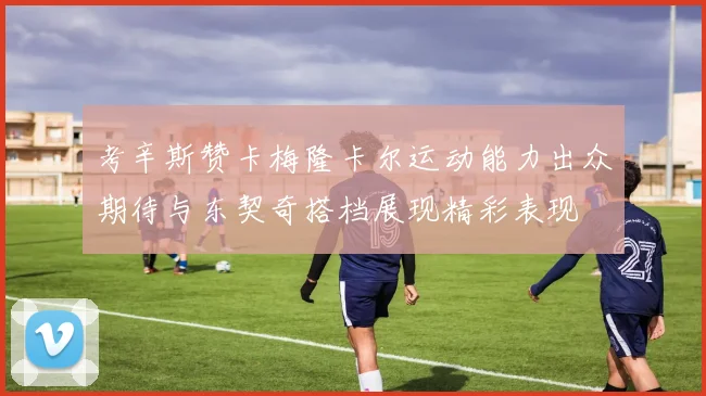 考辛斯赞卡梅隆卡尔运动能力出众期待与东契奇搭档展现精彩表现
