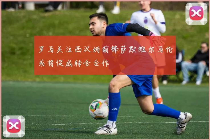 罗马关注西汉姆前锋萨默维尔马伦或将促成转会合作