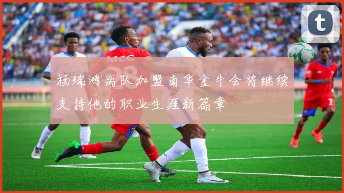 杨瑞鸿离队加盟南华金牛会将继续支持他的职业生涯新篇章