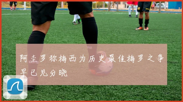 阿圭罗称梅西为历史最佳梅罗之争早已见分晓